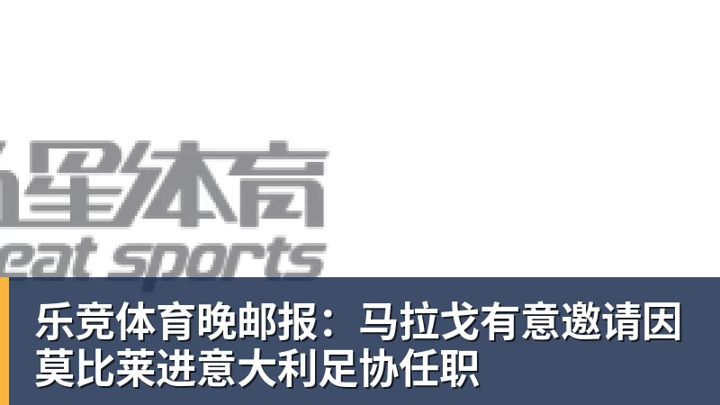 乐竞体育晚邮报：马拉戈有意邀请因莫比莱进意大利足协任职