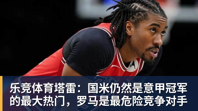 乐竞体育塔雷：国米仍然是意甲冠军的最大热门，罗马是最危险竞争对手