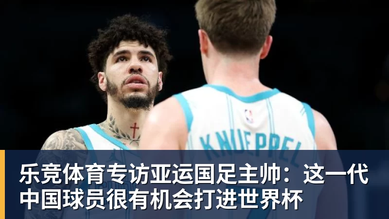 乐竞体育专访亚运国足主帅：这一代中国球员很有机会打进世界杯